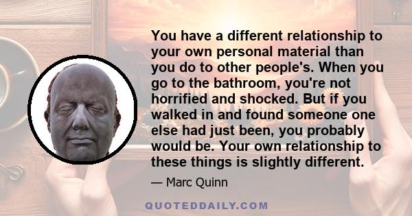 You have a different relationship to your own personal material than you do to other people's. When you go to the bathroom, you're not horrified and shocked. But if you walked in and found someone one else had just