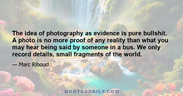 The idea of photography as evidence is pure bullshit. A photo is no more proof of any reality than what you may hear being said by someone in a bus. We only record details, small fragments of the world.