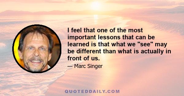 I feel that one of the most important lessons that can be learned is that what we see may be different than what is actually in front of us.