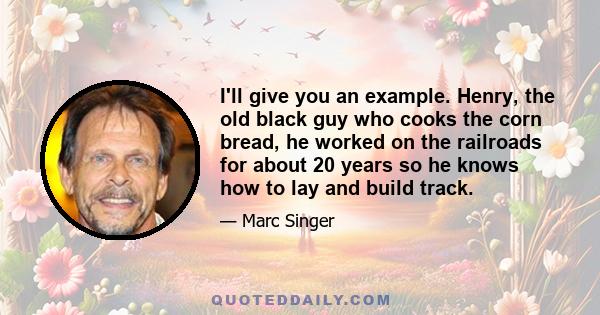 I'll give you an example. Henry, the old black guy who cooks the corn bread, he worked on the railroads for about 20 years so he knows how to lay and build track.