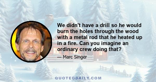 We didn't have a drill so he would burn the holes through the wood with a metal rod that he heated up in a fire. Can you imagine an ordinary crew doing that?