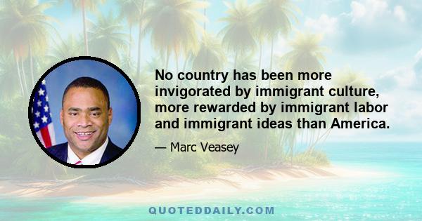 No country has been more invigorated by immigrant culture, more rewarded by immigrant labor and immigrant ideas than America.