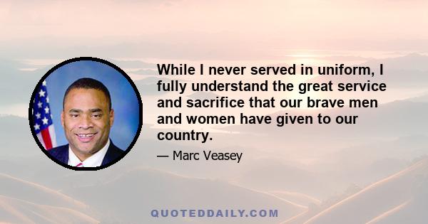 While I never served in uniform, I fully understand the great service and sacrifice that our brave men and women have given to our country.