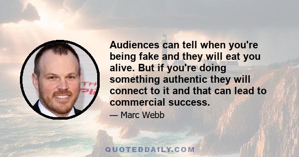 Audiences can tell when you're being fake and they will eat you alive. But if you're doing something authentic they will connect to it and that can lead to commercial success.