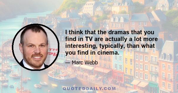 I think that the dramas that you find in TV are actually a lot more interesting, typically, than what you find in cinema.