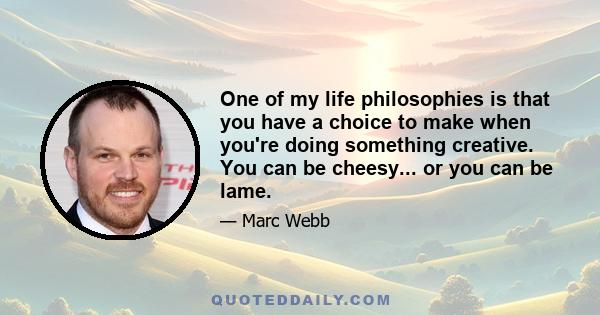 One of my life philosophies is that you have a choice to make when you're doing something creative. You can be cheesy... or you can be lame.