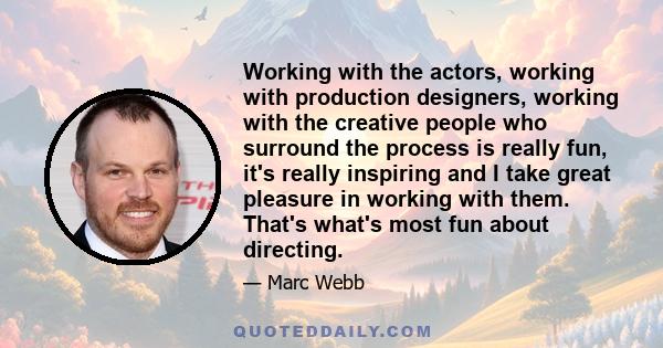 Working with the actors, working with production designers, working with the creative people who surround the process is really fun, it's really inspiring and I take great pleasure in working with them. That's what's