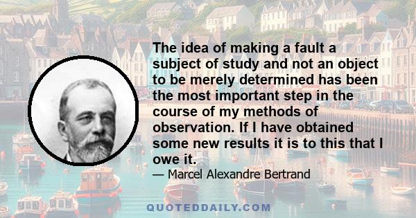 The idea of making a fault a subject of study and not an object to be merely determined has been the most important step in the course of my methods of observation. If I have obtained some new results it is to this that 