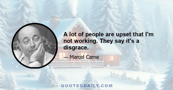 A lot of people are upset that I'm not working. They say it's a disgrace.