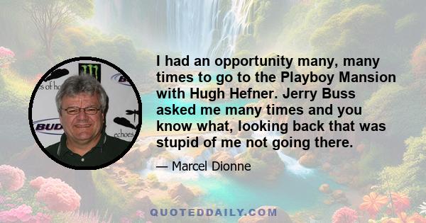 I had an opportunity many, many times to go to the Playboy Mansion with Hugh Hefner. Jerry Buss asked me many times and you know what, looking back that was stupid of me not going there.