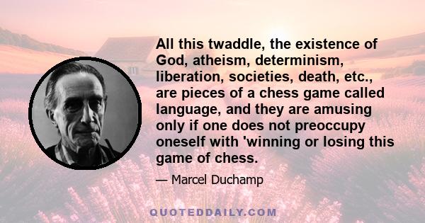 All this twaddle, the existence of God, atheism, determinism, liberation, societies, death, etc., are pieces of a chess game called language, and they are amusing only if one does not preoccupy oneself with 'winning or