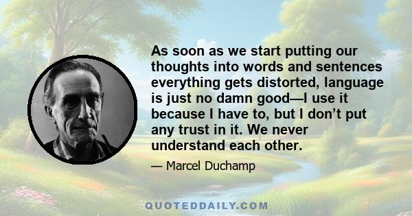 As soon as we start putting our thoughts into words and sentences everything gets distorted, language is just no damn good—I use it because I have to, but I don’t put any trust in it. We never understand each other.