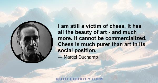 I am still a victim of chess. It has all the beauty of art - and much more. It cannot be commercialized. Chess is much purer than art in its social position.