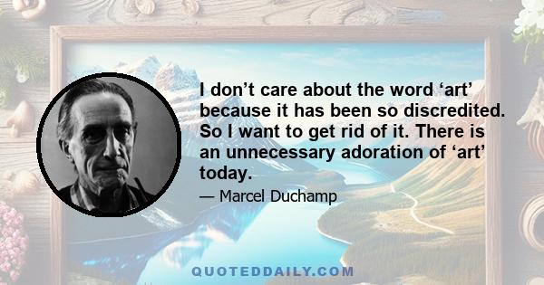I don’t care about the word ‘art’ because it has been so discredited. So I want to get rid of it. There is an unnecessary adoration of ‘art’ today.
