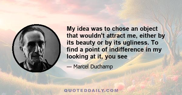 My idea was to chose an object that wouldn't attract me, either by its beauty or by its ugliness. To find a point of indifference in my looking at it, you see