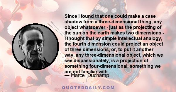 Since I found that one could make a case shadow from a three-dimensional thing, any object whatsoever - just as the projecting of the sun on the earth makes two dimensions - I thought that by simple intellectual