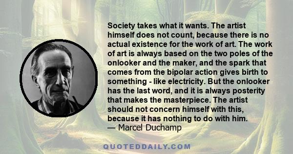 Society takes what it wants. The artist himself does not count, because there is no actual existence for the work of art. The work of art is always based on the two poles of the onlooker and the maker, and the spark