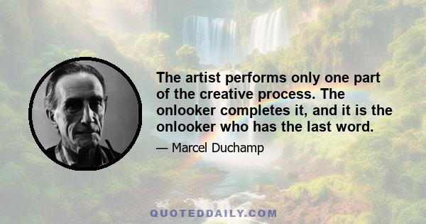 The artist performs only one part of the creative process. The onlooker completes it, and it is the onlooker who has the last word.