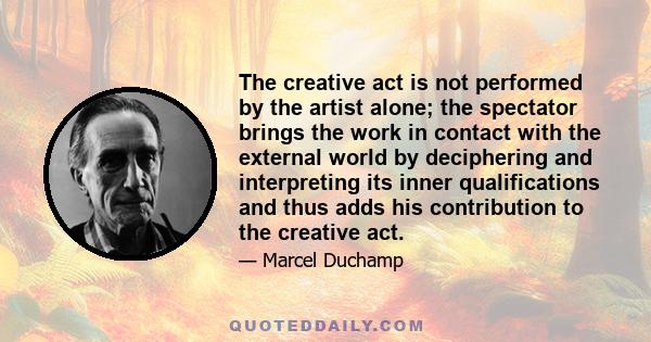 The creative act is not performed by the artist alone; the spectator brings the work in contact with the external world by deciphering and interpreting its inner qualifications and thus adds his contribution to the