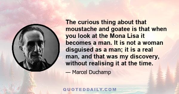 The curious thing about that moustache and goatee is that when you look at the Mona Lisa it becomes a man. It is not a woman disguised as a man; it is a real man, and that was my discovery, without realising it at the