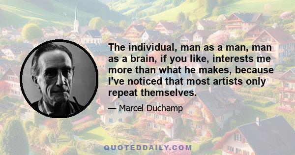 The individual, man as a man, man as a brain, if you like, interests me more than what he makes, because I've noticed that most artists only repeat themselves.