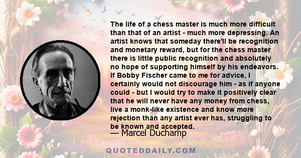 The life of a chess master is much more difficult than that of an artist - much more depressing. An artist knows that someday there'll be recognition and monetary reward, but for the chess master there is little public