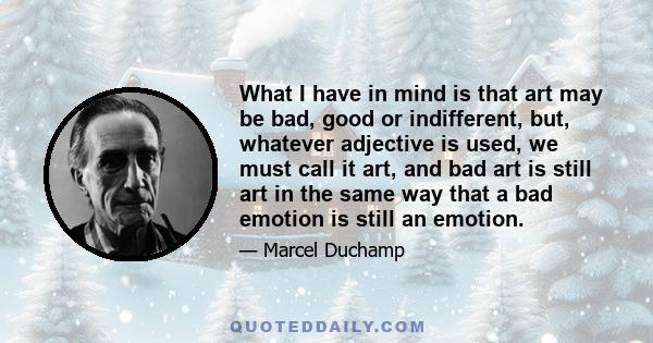 What I have in mind is that art may be bad, good or indifferent, but, whatever adjective is used, we must call it art, and bad art is still art in the same way that a bad emotion is still an emotion.