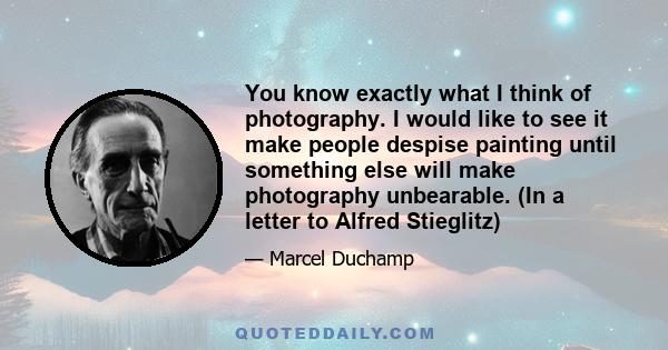 You know exactly what I think of photography. I would like to see it make people despise painting until something else will make photography unbearable. (In a letter to Alfred Stieglitz)