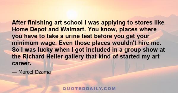 After finishing art school I was applying to stores like Home Depot and Walmart. You know, places where you have to take a urine test before you get your minimum wage. Even those places wouldn't hire me. So I was lucky