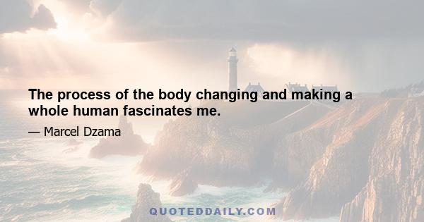 The process of the body changing and making a whole human fascinates me.