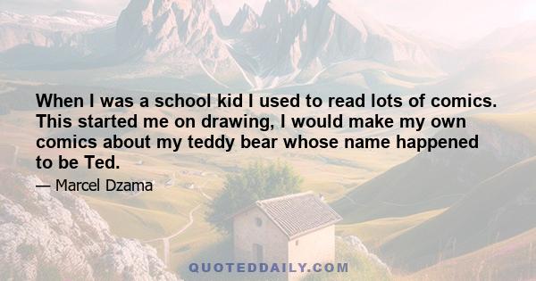 When I was a school kid I used to read lots of comics. This started me on drawing, I would make my own comics about my teddy bear whose name happened to be Ted.