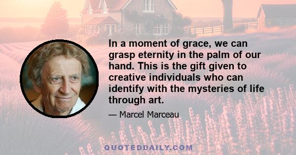 In a moment of grace, we can grasp eternity in the palm of our hand. This is the gift given to creative individuals who can identify with the mysteries of life through art.