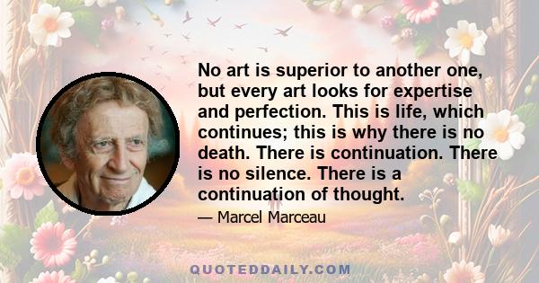 No art is superior to another one, but every art looks for expertise and perfection. This is life, which continues; this is why there is no death. There is continuation. There is no silence. There is a continuation of