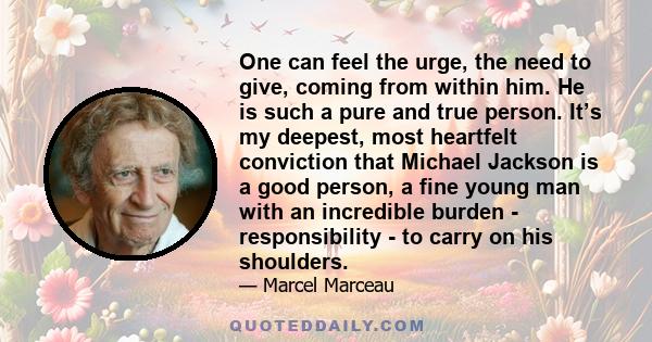 One can feel the urge, the need to give, coming from within him. He is such a pure and true person. It’s my deepest, most heartfelt conviction that Michael Jackson is a good person, a fine young man with an incredible