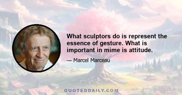 What sculptors do is represent the essence of gesture. What is important in mime is attitude.