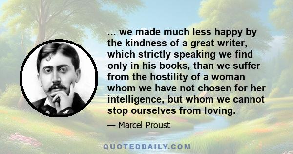 ... we made much less happy by the kindness of a great writer, which strictly speaking we find only in his books, than we suffer from the hostility of a woman whom we have not chosen for her intelligence, but whom we