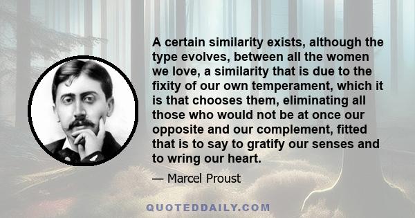 A certain similarity exists, although the type evolves, between all the women we love, a similarity that is due to the fixity of our own temperament, which it is that chooses them, eliminating all those who would not be 