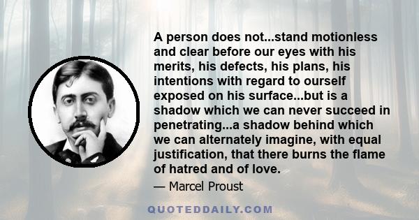 A person does not...stand motionless and clear before our eyes with his merits, his defects, his plans, his intentions with regard to ourself exposed on his surface...but is a shadow which we can never succeed in