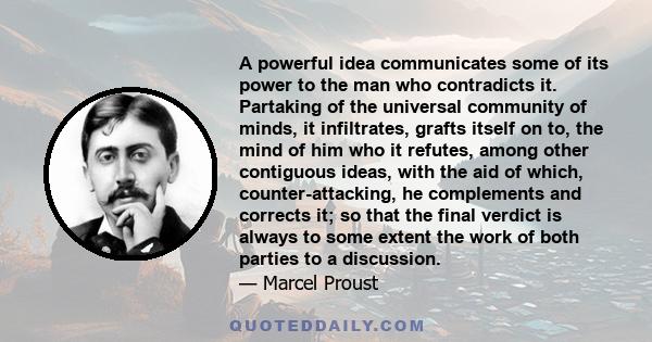 A powerful idea communicates some of its power to the man who contradicts it. Partaking of the universal community of minds, it infiltrates, grafts itself on to, the mind of him who it refutes, among other contiguous