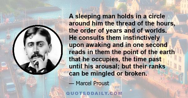 A sleeping man holds in a circle around him the thread of the hours, the order of years and of worlds. He consults them instinctively upon awaking and in one second reads in them the point of the earth that he occupies, 