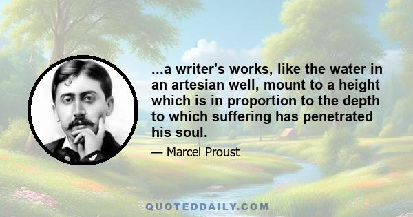 ...a writer's works, like the water in an artesian well, mount to a height which is in proportion to the depth to which suffering has penetrated his soul.