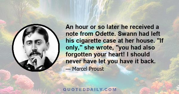 An hour or so later he received a note from Odette. Swann had left his cigarette case at her house. If only, she wrote, you had also forgotten your heart! I should never have let you have it back.