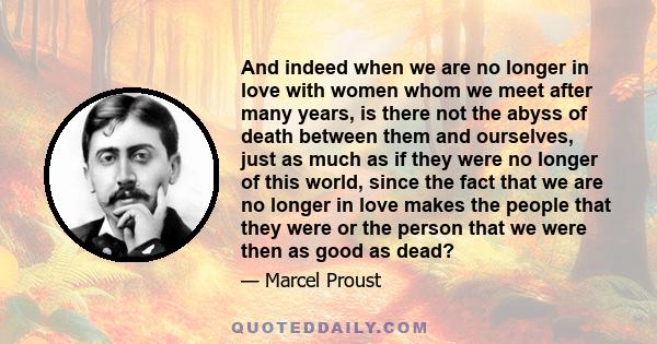 And indeed when we are no longer in love with women whom we meet after many years, is there not the abyss of death between them and ourselves, just as much as if they were no longer of this world, since the fact that we 