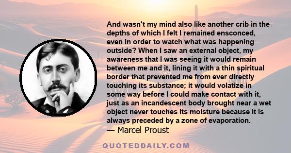 And wasn't my mind also like another crib in the depths of which I felt I remained ensconced, even in order to watch what was happening outside? When I saw an external object, my awareness that I was seeing it would