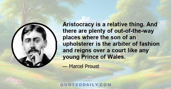 Aristocracy is a relative thing. And there are plenty of out-of-the-way places where the son of an upholsterer is the arbiter of fashion and reigns over a court like any young Prince of Wales.