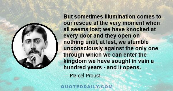 But sometimes illumination comes to our rescue at the very moment when all seems lost; we have knocked at every door and they open on nothing until, at last, we stumble unconsciously against the only one through which