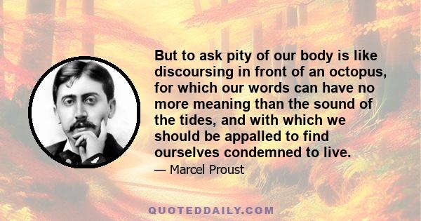 But to ask pity of our body is like discoursing in front of an octopus, for which our words can have no more meaning than the sound of the tides, and with which we should be appalled to find ourselves condemned to live.