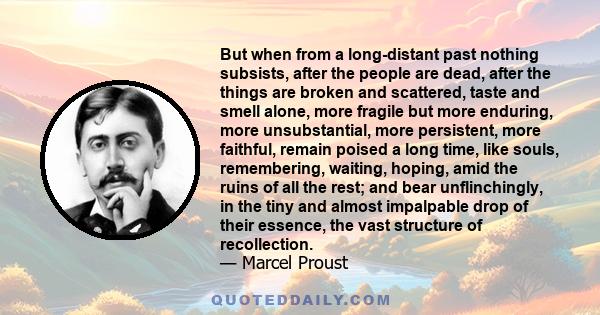 But when from a long-distant past nothing subsists, after the people are dead, after the things are broken and scattered, taste and smell alone, more fragile but more enduring, more unsubstantial, more persistent, more