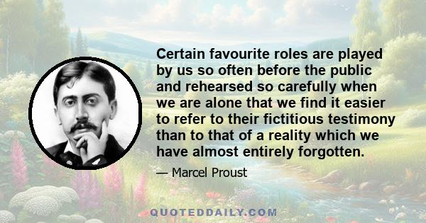 Certain favourite roles are played by us so often before the public and rehearsed so carefully when we are alone that we find it easier to refer to their fictitious testimony than to that of a reality which we have