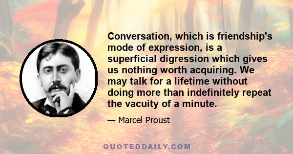 Conversation, which is friendship's mode of expression, is a superficial digression which gives us nothing worth acquiring. We may talk for a lifetime without doing more than indefinitely repeat the vacuity of a minute.